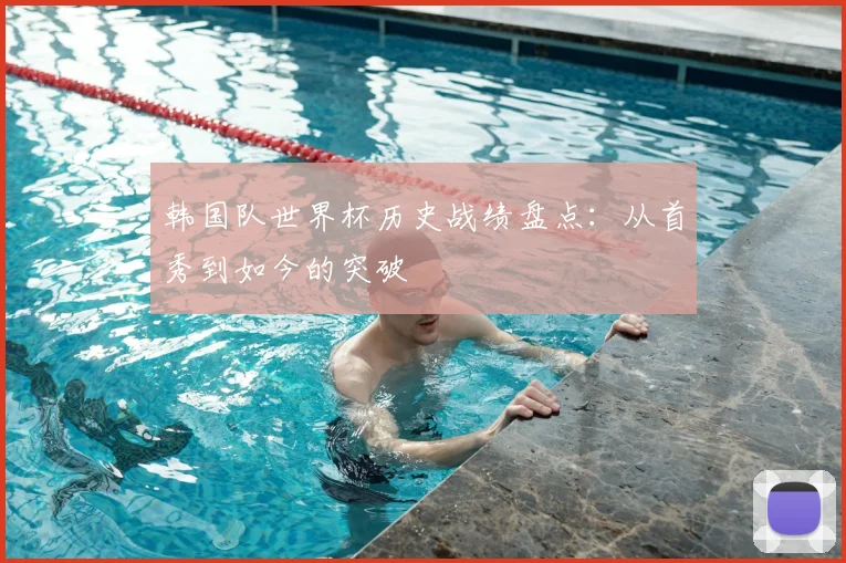 韩国队世界杯历史战绩盘点：从首秀到如今的突破